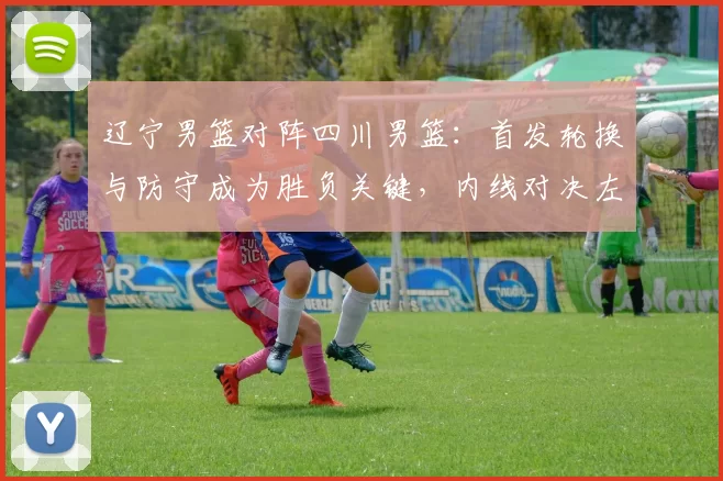 辽宁男篮对阵四川男篮:首发轮换与防守成为胜负关键,内线对决左右赛果