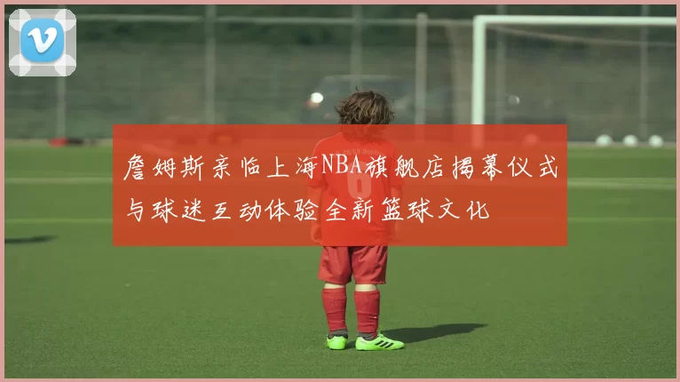 詹姆斯亲临上海NBA旗舰店揭幕仪式与球迷互动体验全新篮球文化