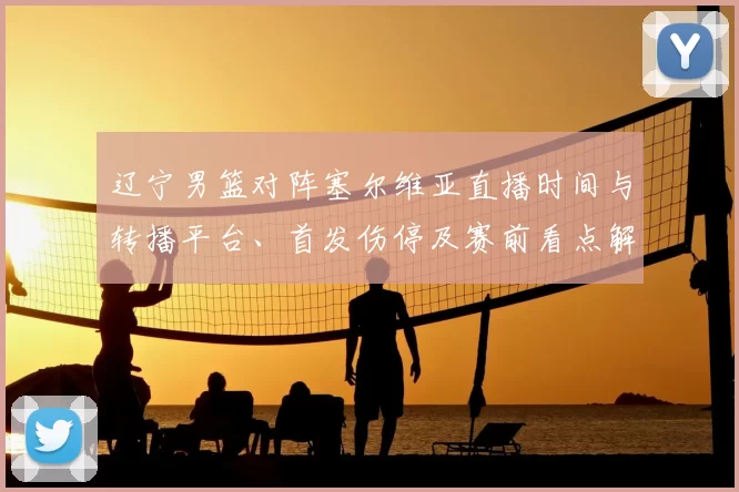 辽宁男篮对阵塞尔维亚直播时间与转播平台、首发伤停及赛前看点解析