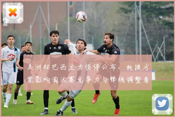 美洲杯巴西主力伤停公布,轮换方案影响淘汰赛竞争力与锋线调整看点